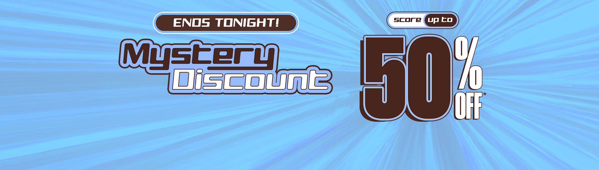 Mystery Discount On Now! Save Up To 50% Off* With Your Unique Code by signing up or logging in.
